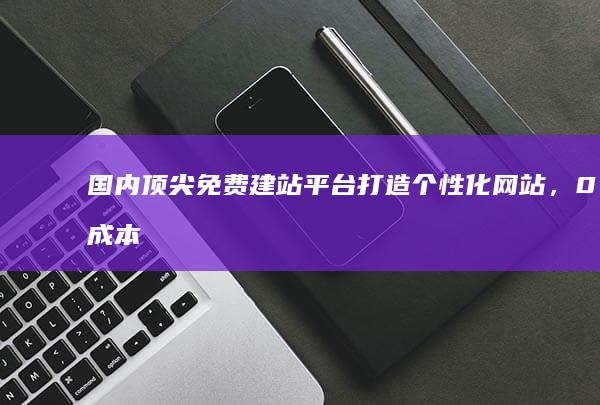 国内顶尖免费建站平台：打造个性化网站，0成本轻松上手